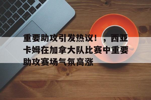 九游,九游官网-重要助攻引发热议！，西亚卡姆在加拿大队比赛中重要助攻赛场气氛高涨的简单介绍